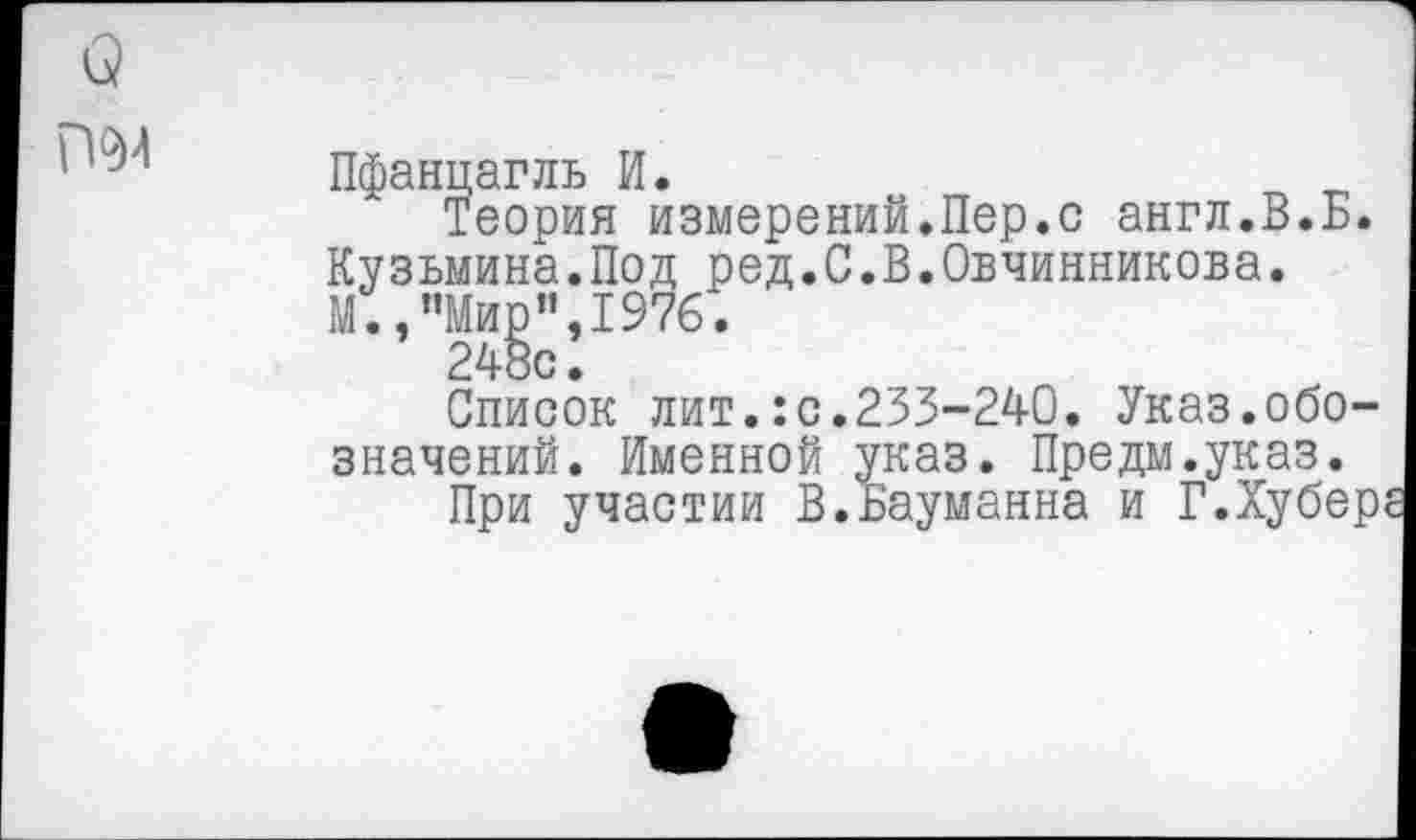 ﻿Пфанцагль И.
Теория измерений.Пер.с англ.В.Б. Кузьмина.Под ред.С.В.Овчинникова. М.,"Мир”,1976.
248с.
Список лит.:с.233-240. Указ.обозначений. Именной указ. Предм.указ.
При участии В.Бауманна и Г.Хубере